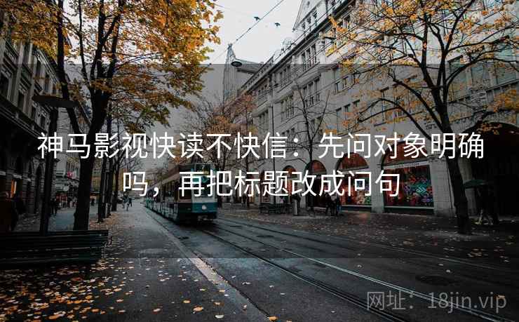 神马影视快读不快信：先问对象明确吗，再把标题改成问句
