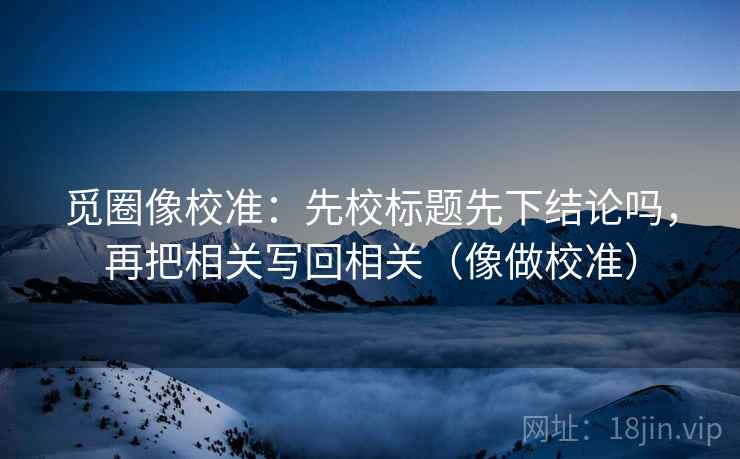 觅圈像校准：先校标题先下结论吗，再把相关写回相关（像做校准）