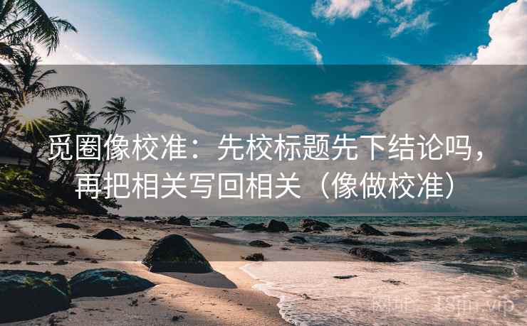 觅圈像校准：先校标题先下结论吗，再把相关写回相关（像做校准）