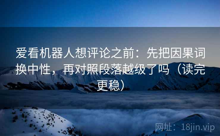 爱看机器人想评论之前：先把因果词换中性，再对照段落越级了吗（读完更稳）