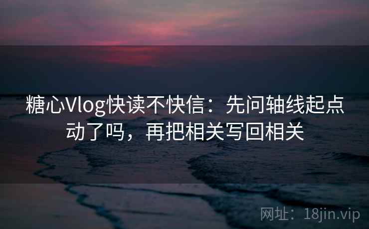 糖心Vlog快读不快信：先问轴线起点动了吗，再把相关写回相关