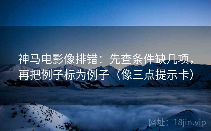 神马电影像排错：先查条件缺几项，再把例子标为例子（像三点提示卡）