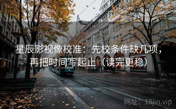 星辰影视像校准：先校条件缺几项，再把时间写起止（读完更稳）