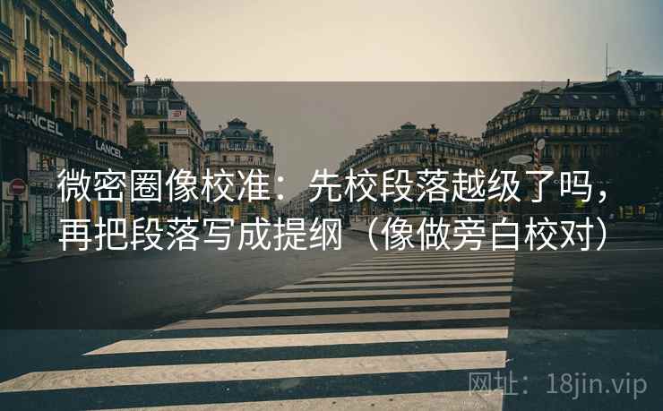 微密圈像校准：先校段落越级了吗，再把段落写成提纲（像做旁白校对）