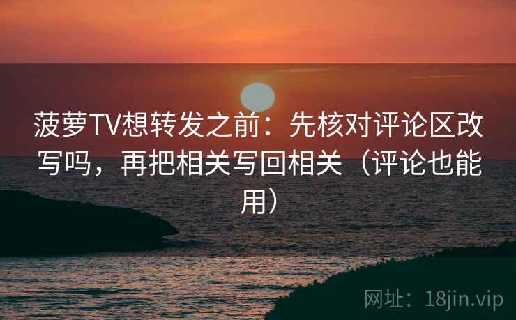 菠萝TV想转发之前：先核对评论区改写吗，再把相关写回相关（评论也能用）