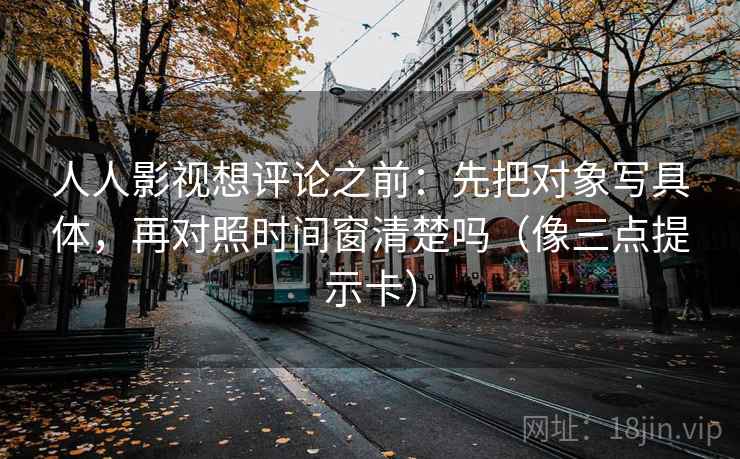 人人影视想评论之前：先把对象写具体，再对照时间窗清楚吗（像三点提示卡）