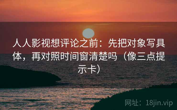 人人影视想评论之前：先把对象写具体，再对照时间窗清楚吗（像三点提示卡）