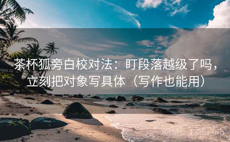 茶杯狐旁白校对法：盯段落越级了吗，立刻把对象写具体（写作也能用）