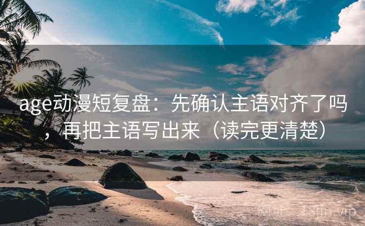 age动漫短复盘：先确认主语对齐了吗，再把主语写出来（读完更清楚）