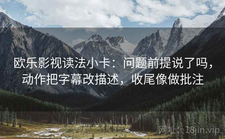 欧乐影视读法小卡：问题前提说了吗，动作把字幕改描述，收尾像做批注
