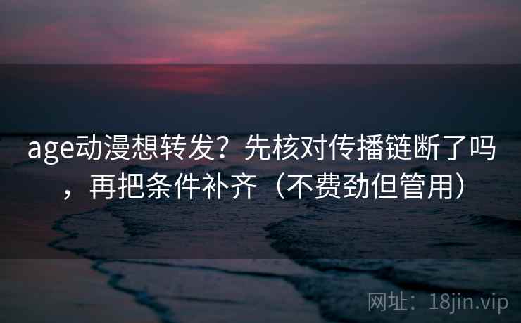 age动漫想转发？先核对传播链断了吗，再把条件补齐（不费劲但管用）