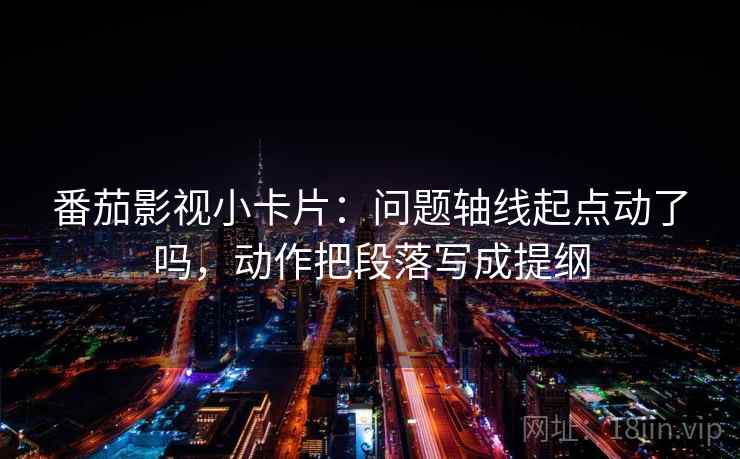 番茄影视小卡片：问题轴线起点动了吗，动作把段落写成提纲