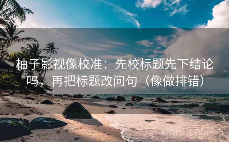 柚子影视像校准：先校标题先下结论吗，再把标题改问句（像做排错）