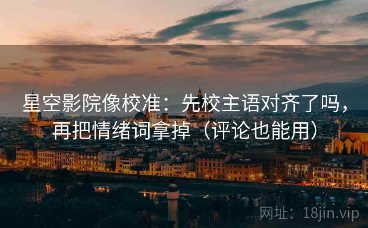 星空影院像校准：先校主语对齐了吗，再把情绪词拿掉（评论也能用）