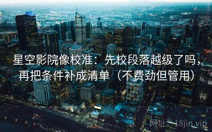 星空影院像校准：先校段落越级了吗，再把条件补成清单（不费劲但管用）