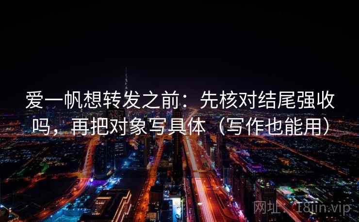 爱一帆想转发之前：先核对结尾强收吗，再把对象写具体（写作也能用）