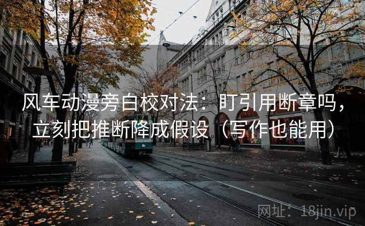 风车动漫旁白校对法：盯引用断章吗，立刻把推断降成假设（写作也能用）